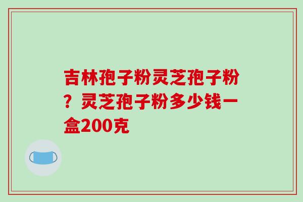 吉林孢子粉灵芝孢子粉?灵芝孢子粉多少钱一盒200克