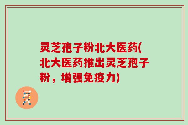 灵芝孢子粉北大医药(北大医药推出灵芝孢子粉,增强免疫力)