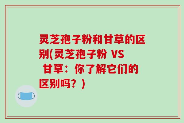 灵芝孢子粉和甘草的区别(灵芝孢子粉 VS 甘草：你了解它们的区别吗？)