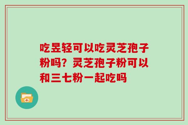 吃昱轻可以吃灵芝孢子粉吗?灵芝孢子粉可以和三七粉一起吃吗