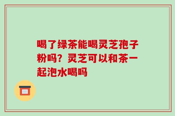 喝了绿茶能喝灵芝孢子粉吗？灵芝可以和茶一起泡水喝吗