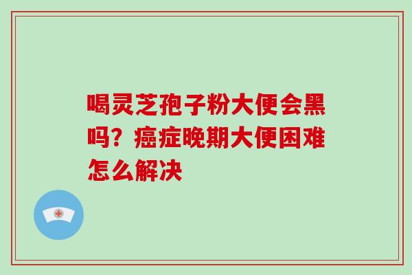 喝灵芝孢子粉大便会黑吗?癌症晚期大便困难怎么解决