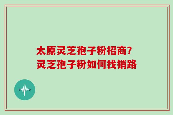 太原灵芝孢子粉招商?灵芝孢子粉如何找销路