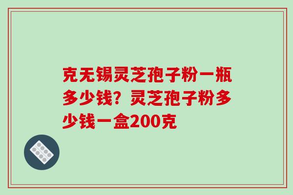 克无锡灵芝孢子粉一瓶多少钱?灵芝孢子粉多少钱一盒200克