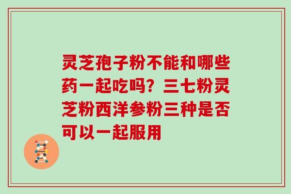 灵芝孢子粉不能和哪些药一起吃吗?三七粉灵芝粉西洋参粉三种是否可以一起服用