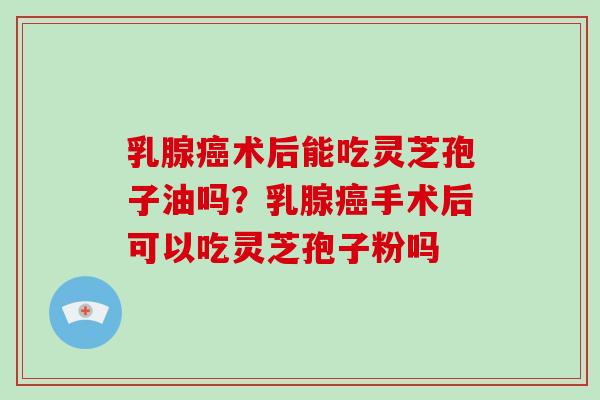 乳腺癌术后能吃灵芝孢子油吗？乳腺癌手术后可以吃灵芝孢子粉吗