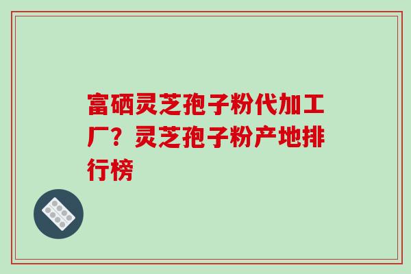 富硒灵芝孢子粉代加工厂？灵芝孢子粉产地排行榜