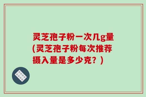 灵芝孢子粉一次几g量(灵芝孢子粉每次推荐摄入量是多少克?)