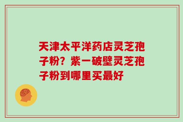 天津太平洋药店灵芝孢子粉？紫一破壁灵芝孢子粉到哪里买最好