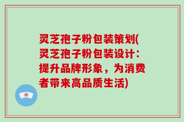 灵芝孢子粉包装策划(灵芝孢子粉包装设计:提升品牌形象,为消费者带来高品质生活)