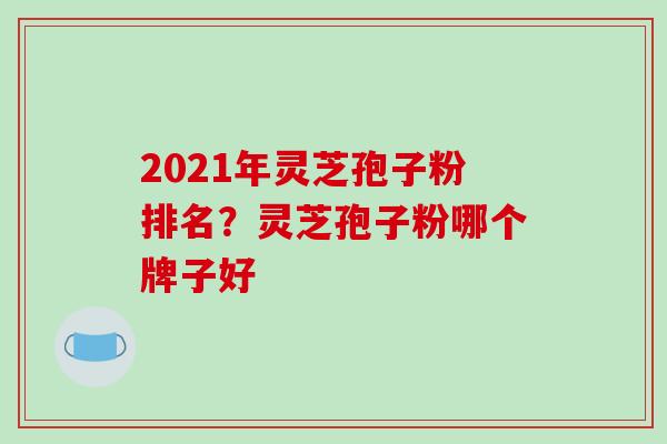 2021年灵芝孢子粉排名？灵芝孢子粉哪个牌子好