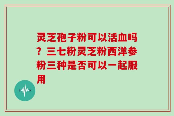 灵芝孢子粉可以活血吗?三七粉灵芝粉西洋参粉三种是否可以一起服用