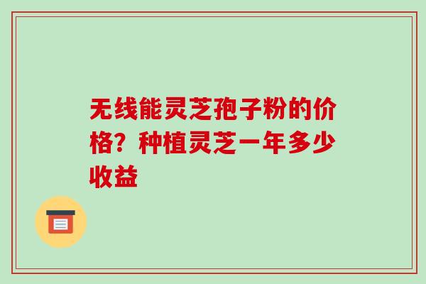 无线能灵芝孢子粉的价格?种植灵芝一年多少收益