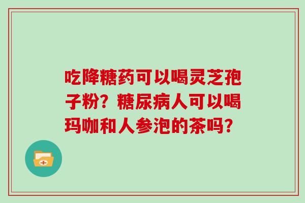 吃降糖药可以喝灵芝孢子粉?糖尿病人可以喝玛咖和人参泡的茶吗?