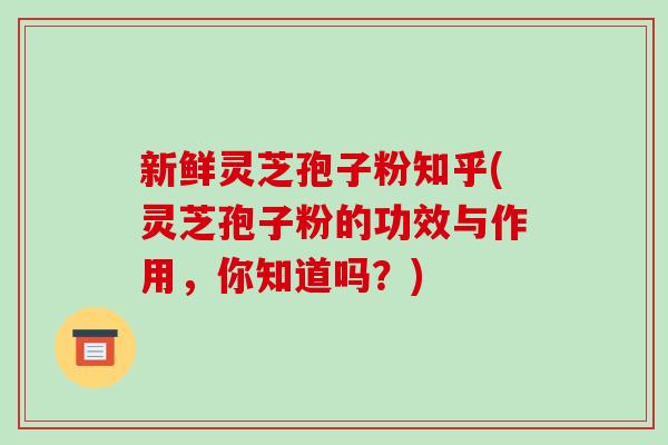 新鲜灵芝孢子粉知乎(灵芝孢子粉的功效与作用,你知道吗?)
