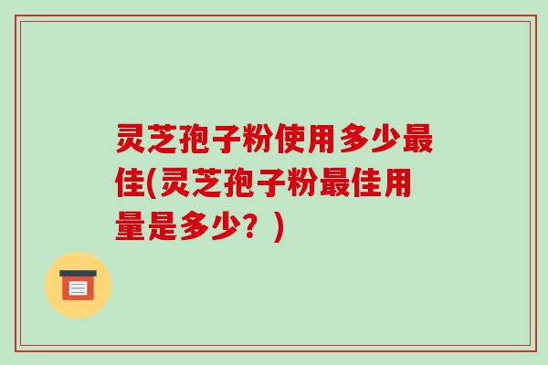 灵芝孢子粉使用多少最佳(灵芝孢子粉最佳用量是多少?)