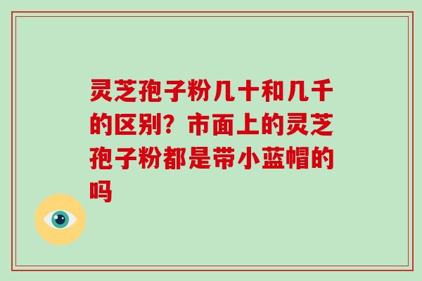 灵芝孢子粉几十和几千的区别?市面上的灵芝孢子粉都是带小蓝帽的吗