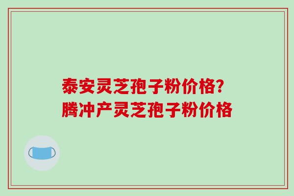 泰安灵芝孢子粉价格？腾冲产灵芝孢子粉价格