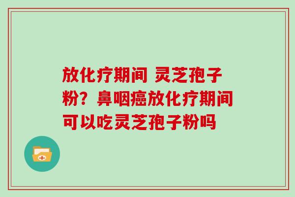 放化疗期间 灵芝孢子粉?鼻咽癌放化疗期间可以吃灵芝孢子粉吗