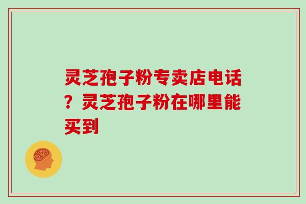灵芝孢子粉专卖店电话?灵芝孢子粉在哪里能买到