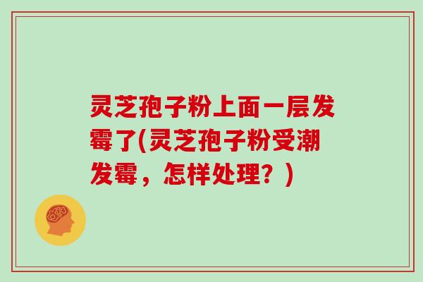 灵芝孢子粉上面一层发霉了(灵芝孢子粉受潮发霉，怎样处理？)