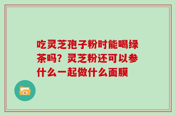 吃灵芝孢子粉时能喝绿茶吗？灵芝粉还可以参什么一起做什么面膜
