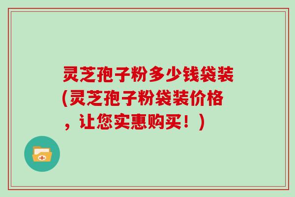 灵芝孢子粉多少钱袋装(灵芝孢子粉袋装价格，让您实惠购买！)
