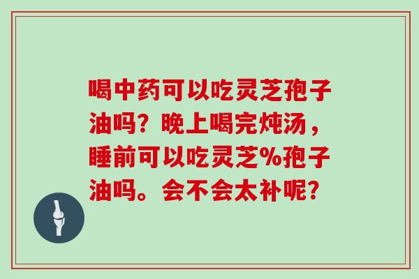 喝中药可以吃灵芝孢子油吗?晚上喝完炖汤,睡前可以吃灵芝%孢子油吗。会不会太补呢?