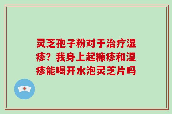 灵芝孢子粉对于治疗湿疹?我身上起糠疹和湿疹能喝开水泡灵芝片吗