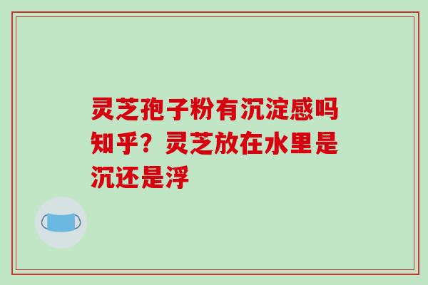 灵芝孢子粉有沉淀感吗知乎?灵芝放在水里是沉还是浮