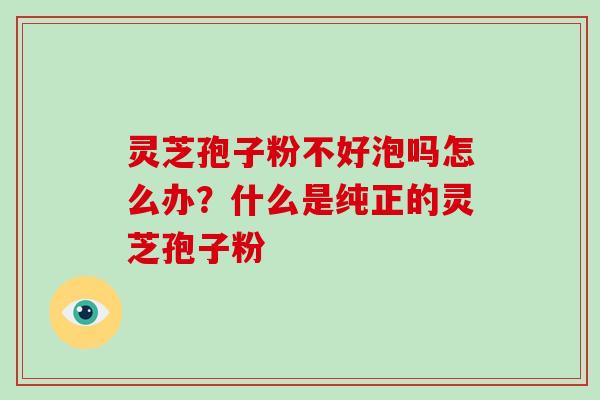 灵芝孢子粉不好泡吗怎么办？什么是纯正的灵芝孢子粉
