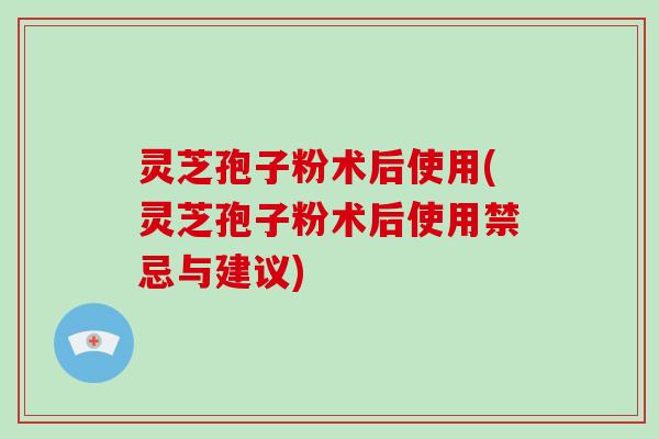 灵芝孢子粉术后使用(灵芝孢子粉术后使用禁忌与建议)
