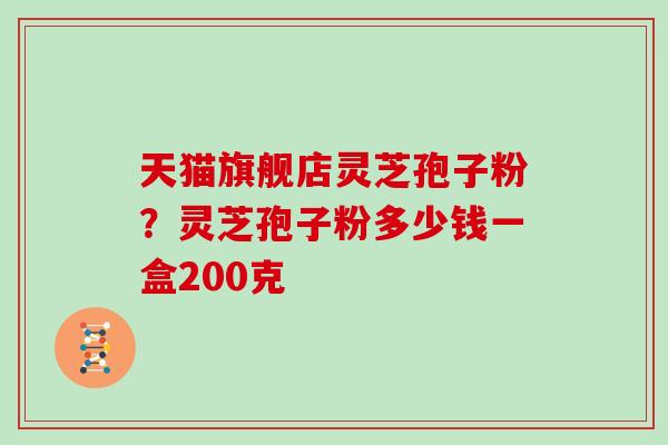 天猫旗舰店灵芝孢子粉?灵芝孢子粉多少钱一盒200克