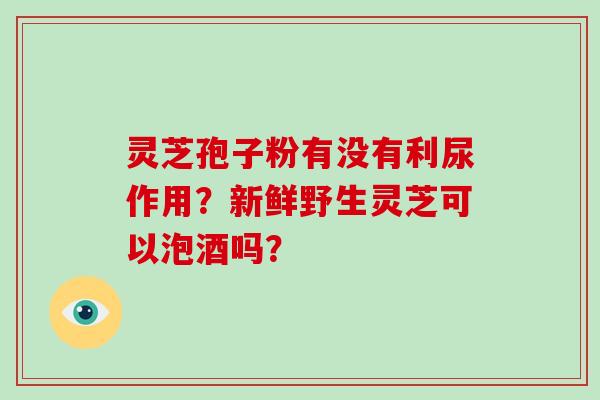灵芝孢子粉有没有利尿作用?新鲜野生灵芝可以泡酒吗?