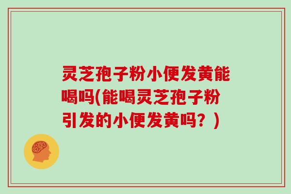 灵芝孢子粉小便发黄能喝吗(能喝灵芝孢子粉引发的小便发黄吗?)