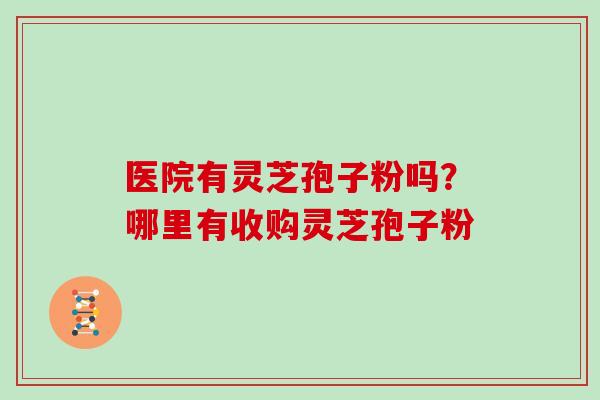 医院有灵芝孢子粉吗?哪里有收购灵芝孢子粉