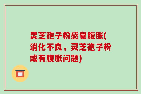 灵芝孢子粉感觉腹胀(消化不良,灵芝孢子粉或有腹胀问题)