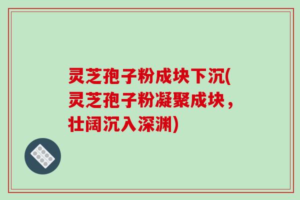 灵芝孢子粉成块下沉(灵芝孢子粉凝聚成块,壮阔沉入深渊)