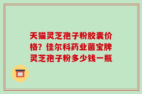 天猫灵芝孢子粉胶囊价格?佳尔科药业菌宝牌灵芝孢子粉多少钱一瓶