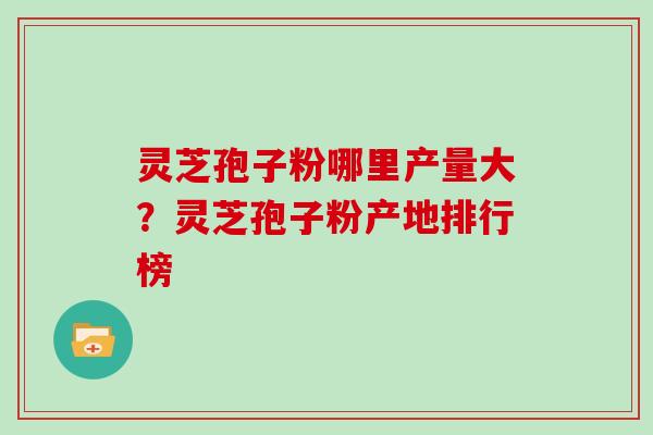 灵芝孢子粉哪里产量大?灵芝孢子粉产地排行榜