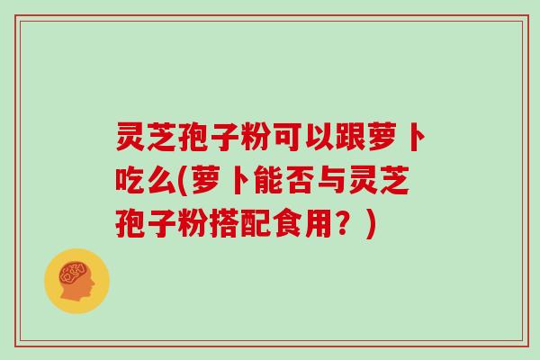 灵芝孢子粉可以跟萝卜吃么(萝卜能否与灵芝孢子粉搭配食用？)