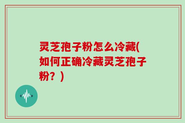 灵芝孢子粉怎么冷藏(如何正确冷藏灵芝孢子粉?)