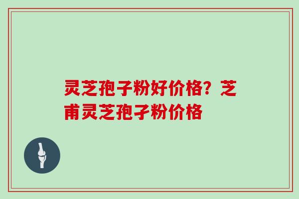 灵芝孢子粉好价格？芝甫灵芝孢孑粉价格