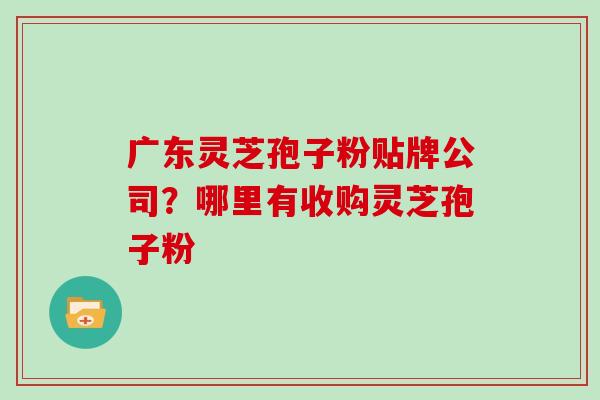广东灵芝孢子粉贴牌公司?哪里有收购灵芝孢子粉