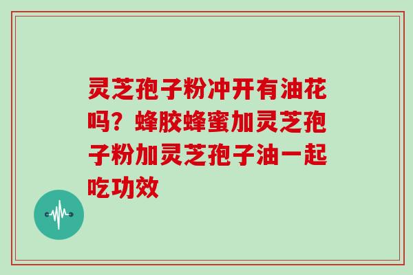 灵芝孢子粉冲开有油花吗?蜂胶蜂蜜加灵芝孢子粉加灵芝孢子油一起吃功效