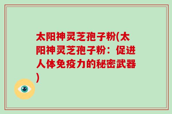 太阳神灵芝孢子粉(太阳神灵芝孢子粉:促进人体免疫力的秘密武器)