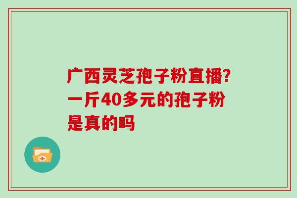 广西灵芝孢子粉直播?一斤40多元的孢子粉是真的吗