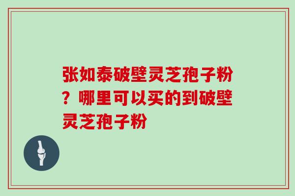 张如泰破壁灵芝孢子粉?哪里可以买的到破壁灵芝孢子粉