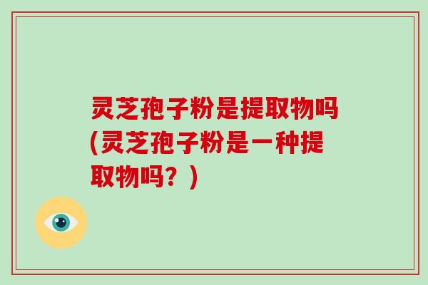 灵芝孢子粉是提取物吗(灵芝孢子粉是一种提取物吗?)
