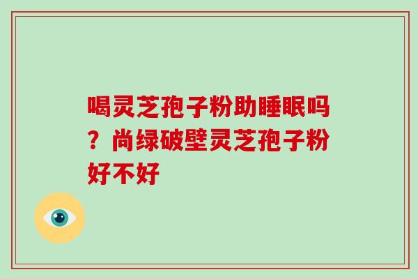 喝灵芝孢子粉助睡眠吗?尚绿破壁灵芝孢子粉好不好